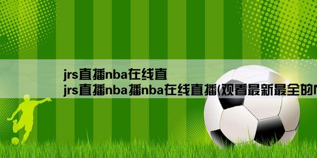 jrs直播nba在线直,jrs直播nba播nba在线直播(观看最新最全的NBA比赛直播！)