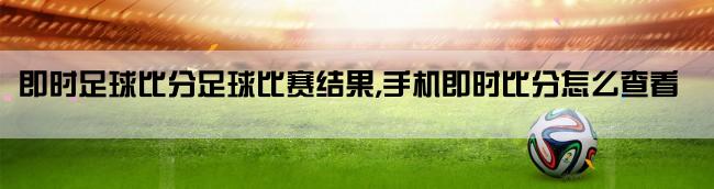 即时足球比分足球比赛结果,手机即时比分怎么查看