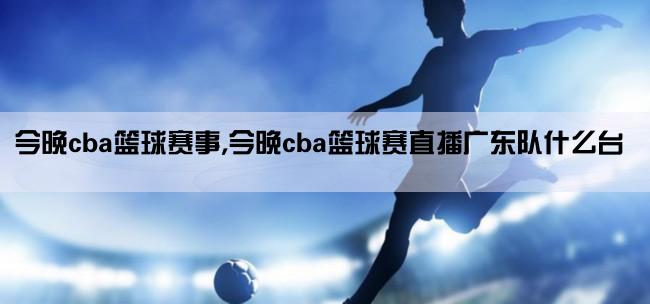 今晚cba篮球赛事,今晚cba篮球赛直播广东队什么台