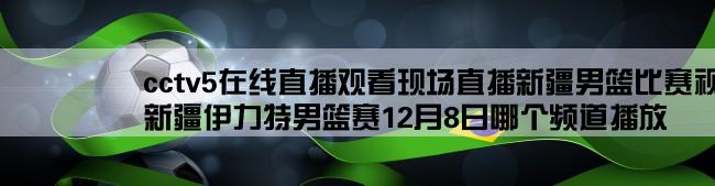 cctv5在线直播观看现场直播新疆男篮比赛视频,新疆伊力特男篮赛12月8日哪个频道播放