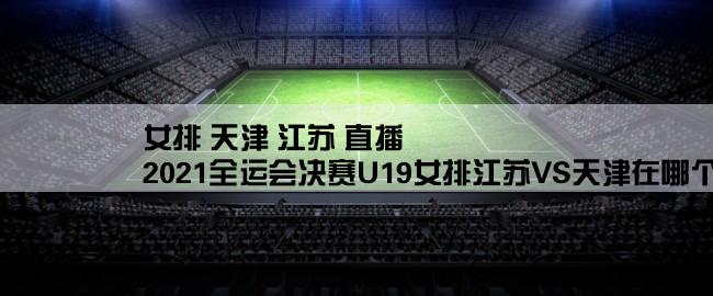 女排 天津 江苏 直播,2021全运会决赛U19女排江苏VS天津在哪个台直播？