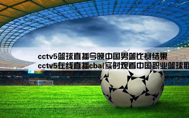 cctv5篮球直播今晚中国男篮比赛结果,cctv5在线直播cba(实时观看中国职业篮球联赛比赛现场)