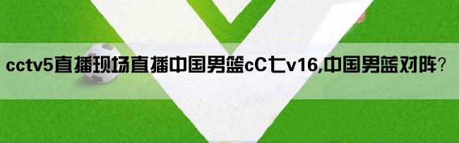 cctv5直播现场直播中国男篮cC七v16,中国男蓝对阵？