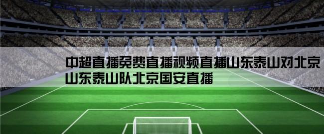 中超直播免费直播视频直播山东泰山对北京,山东泰山队北京国安直播