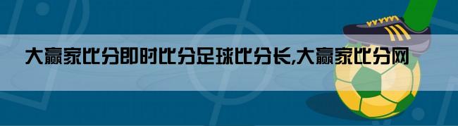 大赢家比分即时比分足球比分长,大赢家比分网