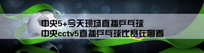 中央5+今天现场直播乒乓球,中央cctv5直播乒乓球比赛在哪看