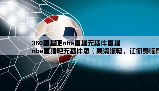 360直播吧nba直播无插件直播,nba直播吧无插件版（高清流畅，让你身临其境）