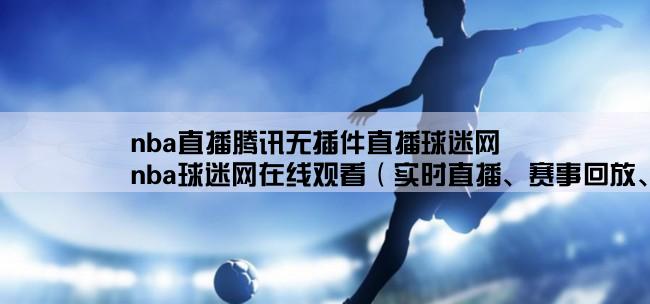 nba直播腾讯无插件直播球迷网,nba球迷网在线观看（实时直播、赛事回放、精彩集锦一网打尽）