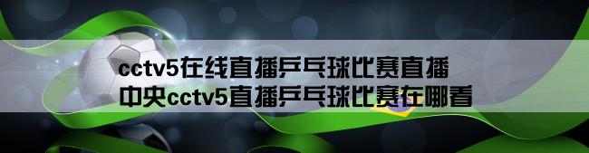 cctv5在线直播乒乓球比赛直播,中央cctv5直播乒乓球比赛在哪看