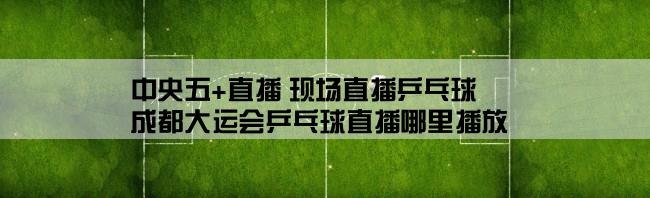 中央五+直播 现场直播乒乓球,成都大运会乒乓球直播哪里播放