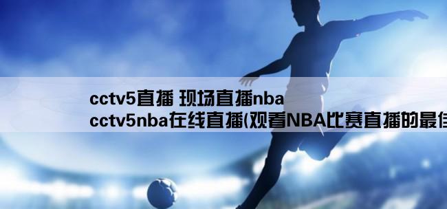 cctv5直播 现场直播nba,cctv5nba在线直播(观看NBA比赛直播的最佳选择)