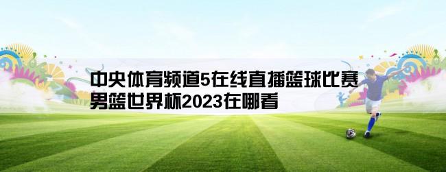 中央体育频道5在线直播篮球比赛,男篮世界杯2023在哪看