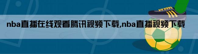 nba直播在线观看腾讯视频下载,nba直播视频下载