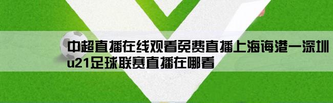 中超直播在线观看免费直播上海诲港一深圳,u21足球联赛直播在哪看