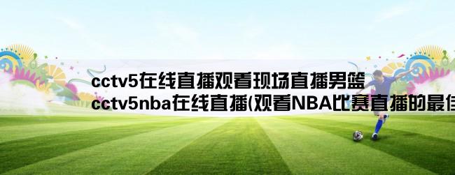 cctv5在线直播观看现场直播男篮,cctv5nba在线直播(观看NBA比赛直播的最佳选择)