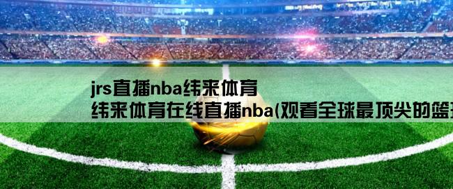 jrs直播nba纬来体育,纬来体育在线直播nba(观看全球最顶尖的篮球赛事)