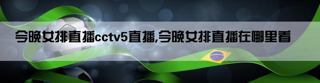 今晚女排直播cctv5直播,今晚女排直播在哪里看