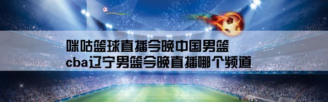 咪咕篮球直播今晚中国男篮,cba辽宁男篮今晚直播哪个频道