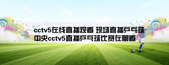 cctv5在线直播观看 现场直播乒乓球,中央cctv5直播乒乓球比赛在哪看