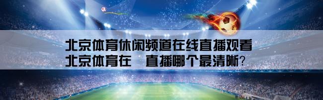 北京体育休闲频道在线直播观看,北京体育在綫直播哪个最清晰？