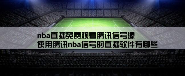 nba直播免费观看腾讯信号源,使用腾讯nba信号的直播软件有哪些