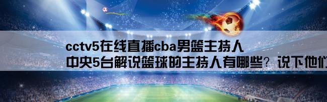 cctv5在线直播cba男篮主持人,中央5台解说篮球的主持人有哪些？说下他们详细的资料？