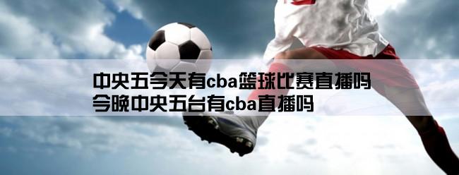 中央五今天有cba篮球比赛直播吗,今晚中央五台有cba直播吗