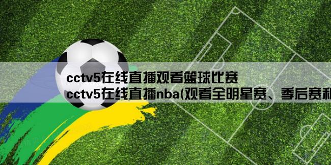 cctv5在线直播观看篮球比赛,cctv5在线直播nba(观看全明星赛、季后赛和总决赛的最佳选择)