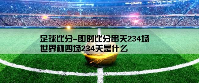 足球比分-即时比分串关234场,世界杯四场234关是什么