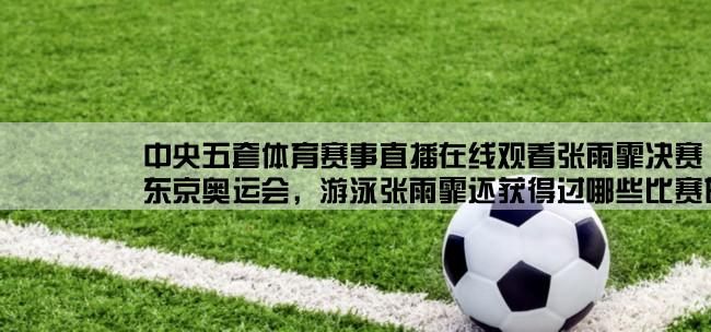 中央五套体育赛事直播在线观看张雨霏决赛,东京奥运会，游泳张雨霏还获得过哪些比赛的金牌？