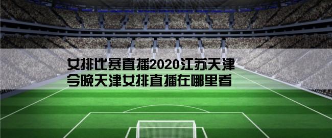 女排比赛直播2020江苏天津,今晚天津女排直播在哪里看