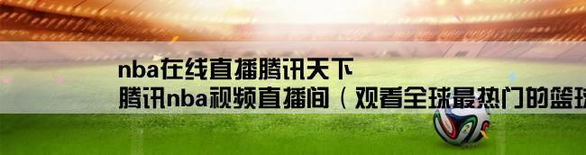 nba在线直播腾讯天下,腾讯nba视频直播间（观看全球最热门的篮球比赛直播）