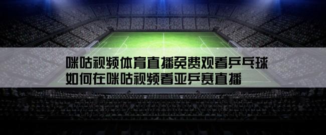 咪咕视频体育直播免费观看乒乓球,如何在咪咕视频看亚乒赛直播