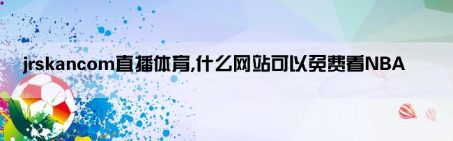 jrskancom直播体育,什么网站可以免费看NBA