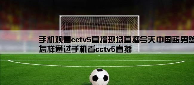 手机观看cctv5直播现场直播今天中国蓝男篮亚锦赛,怎样通过手机看cctv5直播