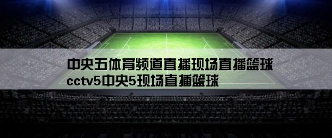 中央五体育频道直播现场直播篮球,cctv5中央5现场直播篮球