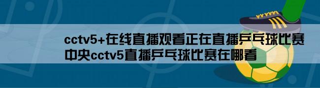 cctv5+在线直播观看正在直播乒乓球比赛,中央cctv5直播乒乓球比赛在哪看