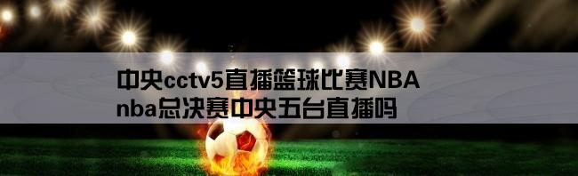 中央cctv5直播篮球比赛NBA,nba总决赛中央五台直播吗