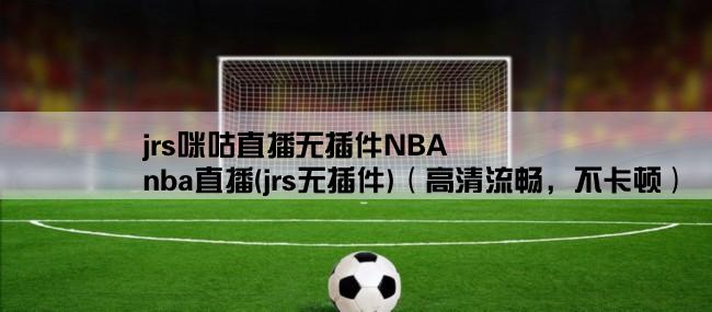 jrs咪咕直播无插件NBA,nba直播(jrs无插件)（高清流畅，不卡顿）