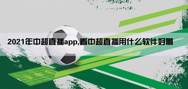 2021年中超直播app,看中超直播用什么软件好啊