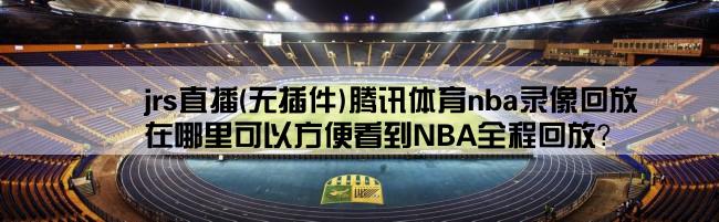 jrs直播(无插件)腾讯体育nba录像回放,在哪里可以方便看到NBA全程回放？