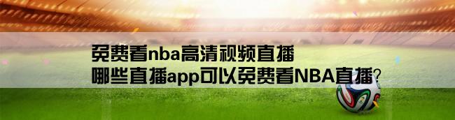 免费看nba高清视频直播,哪些直播app可以免费看NBA直播？