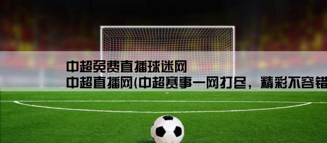 中超免费直播球迷网,中超直播网(中超赛事一网打尽，精彩不容错过！)