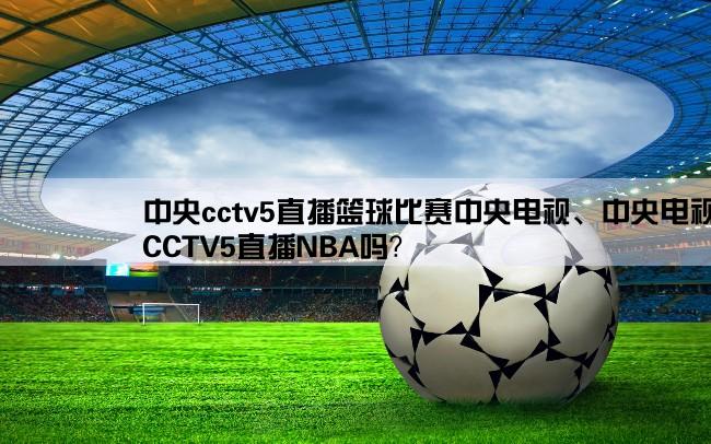 中央cctv5直播篮球比赛中央电视、中央电视台,CCTV5直播NBA吗？