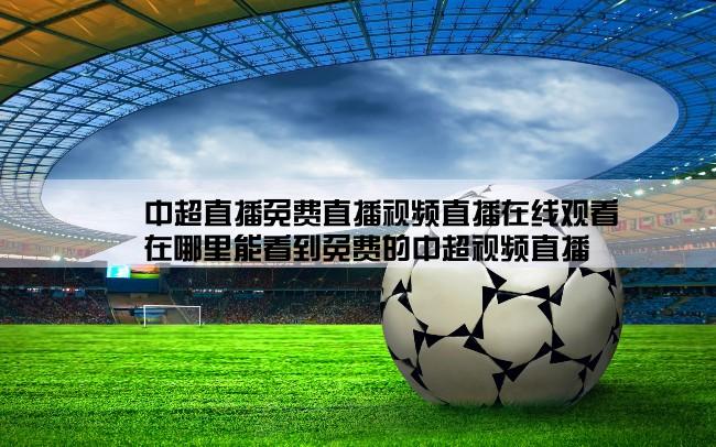 中超直播免费直播视频直播在线观看,在哪里能看到免费的中超视频直播