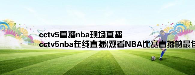 cctv5直播nba现场直播,cctv5nba在线直播(观看NBA比赛直播的最佳选择)