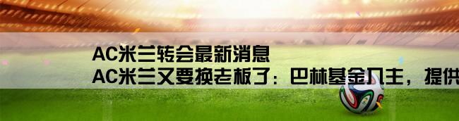 AC米兰转会最新消息,AC米兰又要换老板了：巴林基金入主，提供3亿欧元转会费