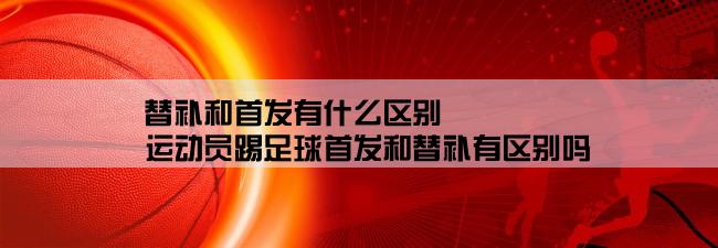 替补和首发有什么区别,运动员踢足球首发和替补有区别吗