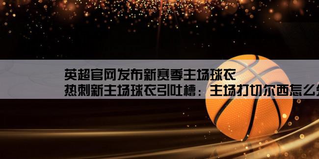 英超官网发布新赛季主场球衣,热刺新主场球衣引吐槽：主场打切尔西怎么分