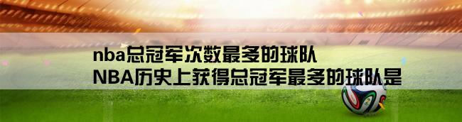 nba总冠军次数最多的球队,NBA历史上获得总冠军最多的球队是